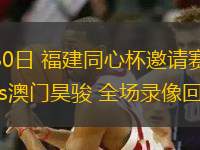 07月30日 福建同心杯邀請賽 福建潯興vs澳門昊駿 全場錄像回放